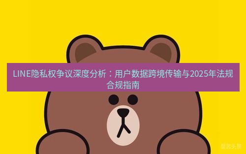 line下载 LINE隐私权争议深度分析：用户数据跨境传输与2025年法规合规指南